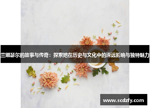 兰娜瑟尔的故事与传奇：探索她在历史与文化中的深远影响与独特魅力